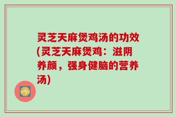 灵芝天麻煲鸡汤的功效(灵芝天麻煲鸡：滋阴养颜，强身健脑的营养汤)