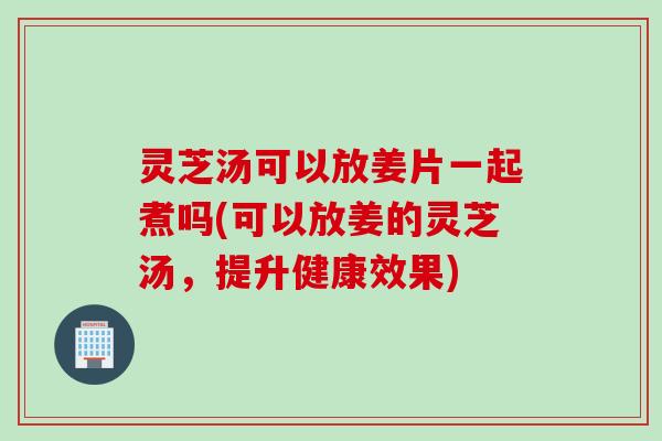 灵芝汤可以放姜片一起煮吗(可以放姜的灵芝汤，提升健康效果)