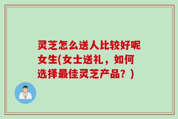灵芝怎么送人比较好呢女生(女士送礼，如何选择最佳灵芝产品？)