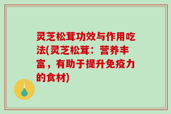 灵芝松茸功效与作用吃法(灵芝松茸：营养丰富，有助于提升免疫力的食材)
