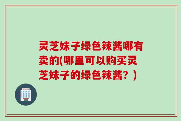 灵芝妹子绿色辣酱哪有卖的(哪里可以购买灵芝妹子的绿色辣酱？)