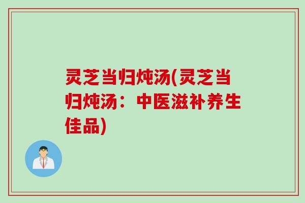 灵芝当归炖汤(灵芝当归炖汤：中医滋补养生佳品)