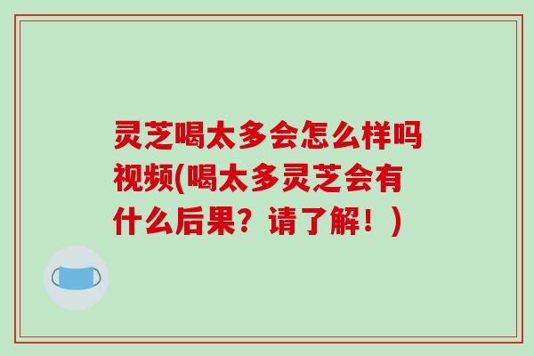灵芝喝太多会怎么样吗视频(喝太多灵芝会有什么后果？请了解！)