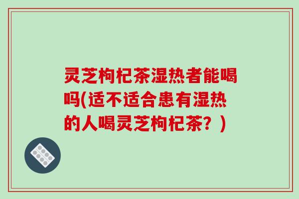 灵芝枸杞茶湿热者能喝吗(适不适合患有湿热的人喝灵芝枸杞茶？)