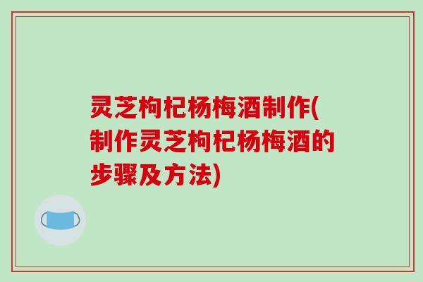 灵芝枸杞杨梅酒制作(制作灵芝枸杞杨梅酒的步骤及方法)