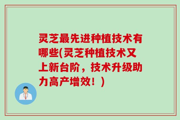 灵芝最先进种植技术有哪些(灵芝种植技术又上新台阶，技术升级助力高产增效！)