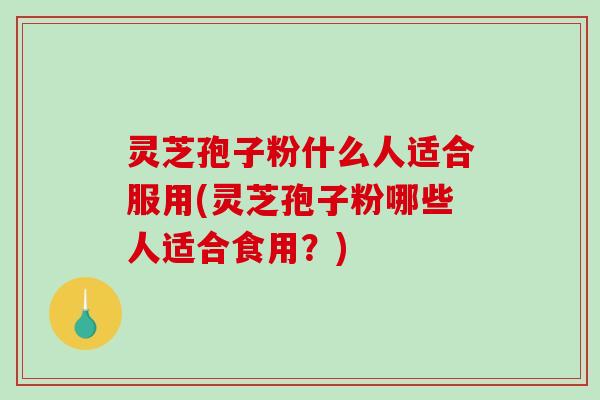灵芝孢子粉什么人适合服用(灵芝孢子粉哪些人适合食用？)