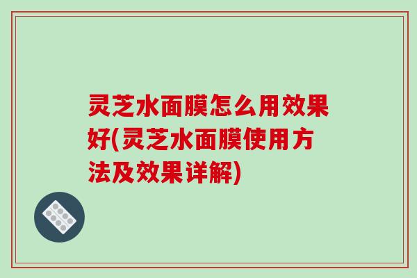 灵芝水面膜怎么用效果好(灵芝水面膜使用方法及效果详解)