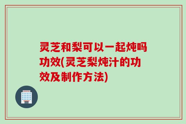 灵芝和梨可以一起炖吗功效(灵芝梨炖汁的功效及制作方法)