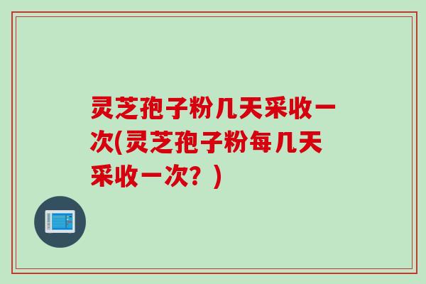 灵芝孢子粉几天采收一次(灵芝孢子粉每几天采收一次？)