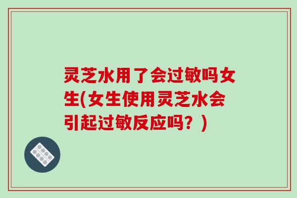 灵芝水用了会过敏吗女生(女生使用灵芝水会引起过敏反应吗？)