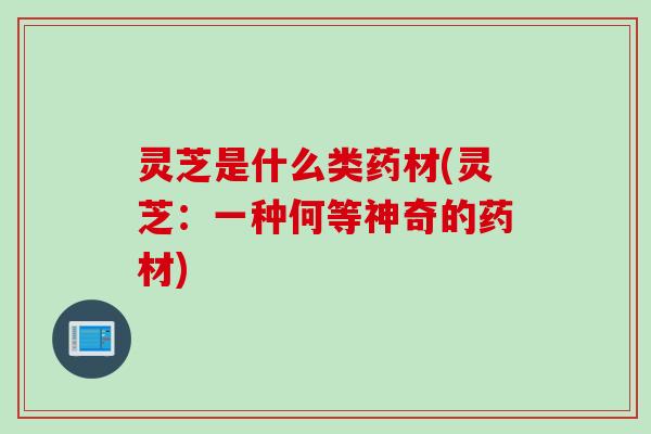 灵芝是什么类药材(灵芝：一种何等神奇的药材)