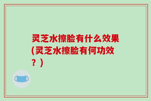 灵芝水擦脸有什么效果(灵芝水擦脸有何功效？)