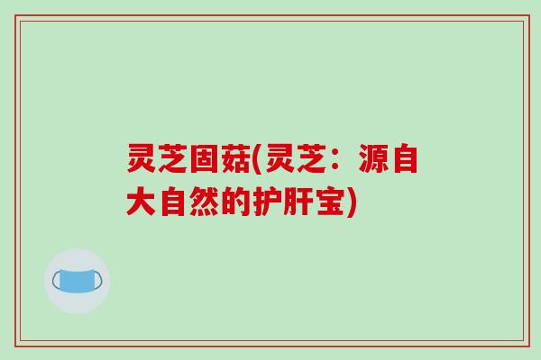 灵芝固菇(灵芝：源自大自然的护肝宝)