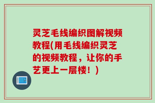 灵芝毛线编织图解视频教程(用毛线编织灵芝的视频教程，让你的手艺更上一层楼！)