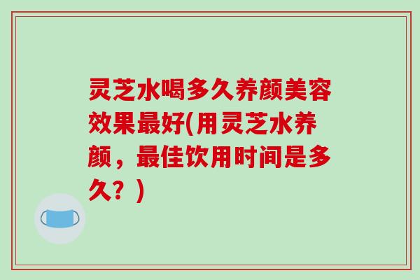 灵芝水喝多久效果好(用灵芝水养颜,佳饮用时间是多久?) 灵芝水喝多久效果好(用灵芝水养颜,佳饮用时间是多久?)