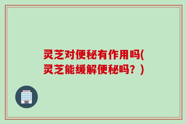 灵芝对便秘有作用吗(灵芝能缓解便秘吗？)