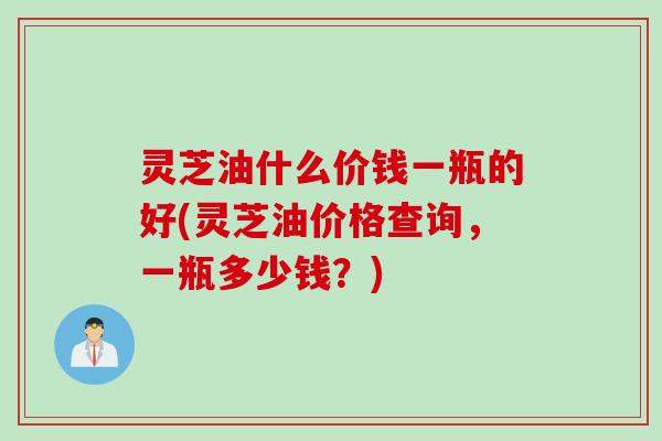 灵芝油什么价钱一瓶的好(灵芝油价格查询，一瓶多少钱？)