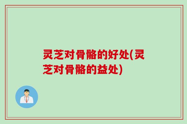 灵芝对骨骼的好处(灵芝对骨骼的益处)