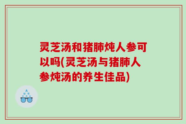 灵芝汤和猪肺炖人参可以吗(灵芝汤与猪肺人参炖汤的养生佳品)