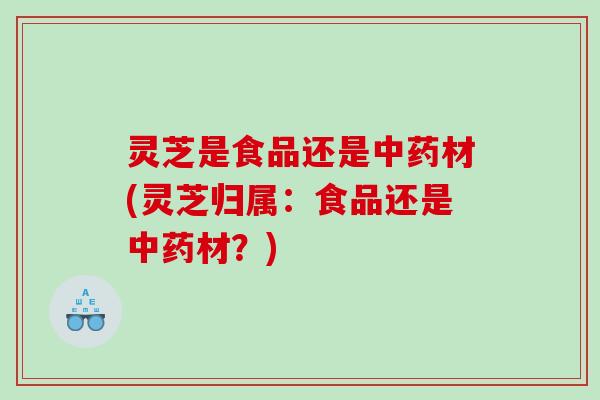 灵芝是食品还是中药材(灵芝归属：食品还是中药材？)