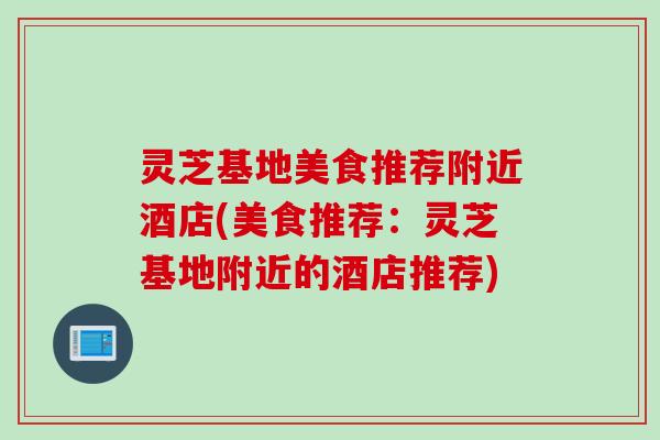 灵芝基地美食推荐附近酒店(美食推荐：灵芝基地附近的酒店推荐)