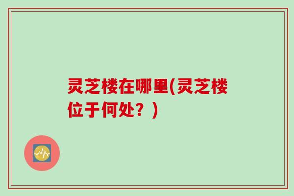 灵芝楼在哪里(灵芝楼位于何处？)
