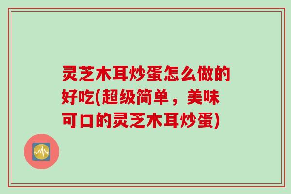 灵芝木耳炒蛋怎么做的好吃(超级简单，美味可口的灵芝木耳炒蛋)