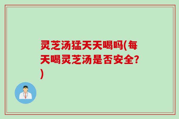 灵芝汤猛天天喝吗(每天喝灵芝汤是否安全？)