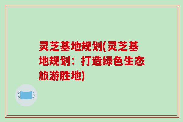 灵芝基地规划(灵芝基地规划：打造绿色生态旅游胜地)