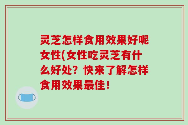 灵芝怎样食用效果好呢女性(女性吃灵芝有什么好处？快来了解怎样食用效果最佳！