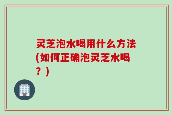 灵芝泡水喝用什么方法(如何正确泡灵芝水喝？)