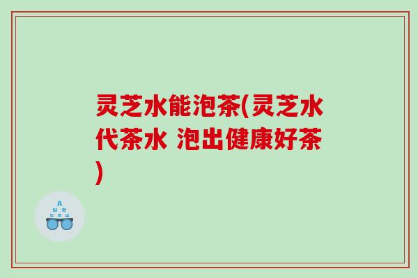 灵芝水能泡茶(灵芝水代茶水 泡出健康好茶)
