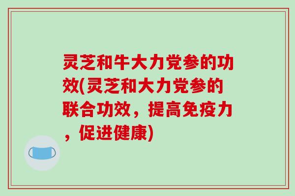 灵芝和牛大力党参的功效(灵芝和大力党参的联合功效，提高免疫力，促进健康)