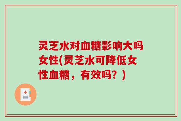 灵芝水对血糖影响大吗女性(灵芝水可降低女性血糖，有效吗？)