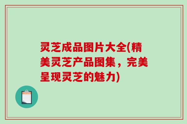 灵芝成品图片大全(精美灵芝产品图集，完美呈现灵芝的魅力)