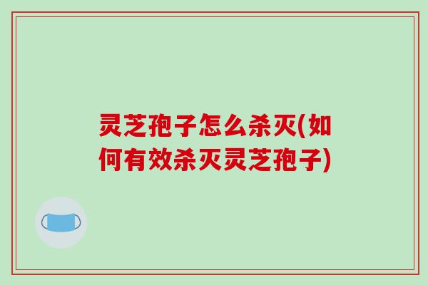 灵芝孢子怎么杀灭(如何有效杀灭灵芝孢子)