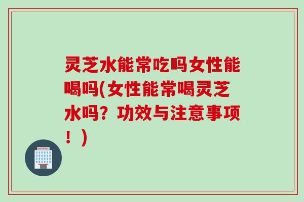灵芝水能常吃吗女性能喝吗(女性能常喝灵芝水吗？功效与注意事项！)