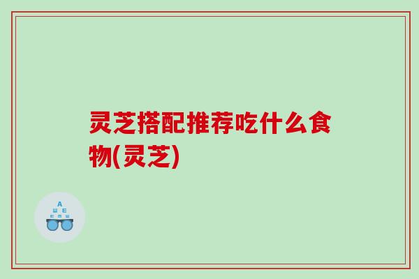 灵芝搭配推荐吃什么食物(灵芝)