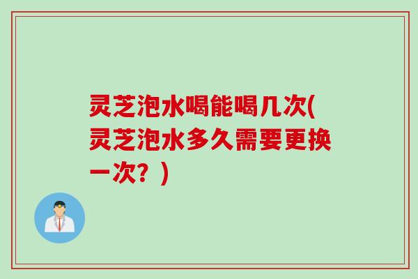 灵芝泡水喝能喝几次(灵芝泡水多久需要更换一次？)