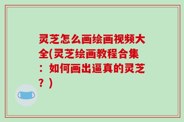 灵芝怎么画绘画视频大全(灵芝绘画教程合集：如何画出逼真的灵芝？)