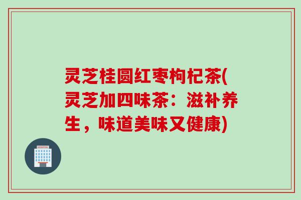 灵芝桂圆红枣枸杞茶(灵芝加四味茶：滋补养生，味道美味又健康)
