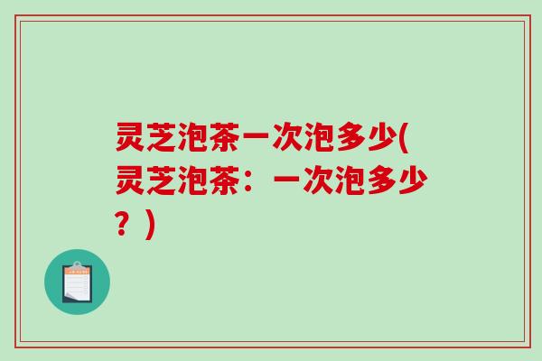 灵芝泡茶一次泡多少(灵芝泡茶：一次泡多少？)