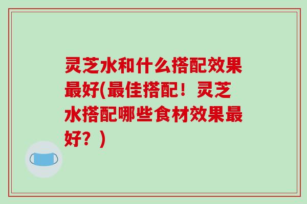 灵芝水和什么搭配效果最好(最佳搭配！灵芝水搭配哪些食材效果最好？)