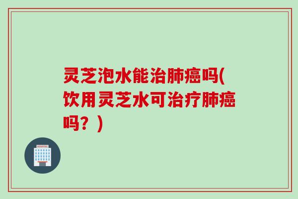 灵芝泡水能治肺癌吗(饮用灵芝水可治疗肺癌吗？)