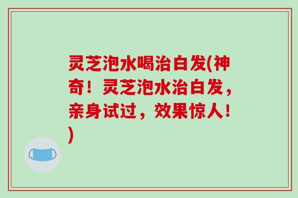 灵芝泡水喝治白发(神奇！灵芝泡水治白发，亲身试过，效果惊人！)