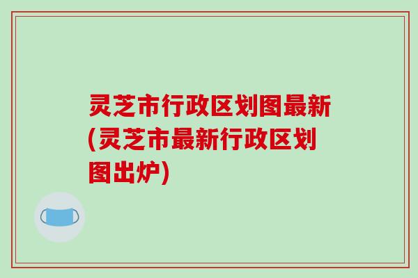 灵芝市行政区划图最新(灵芝市最新行政区划图出炉)