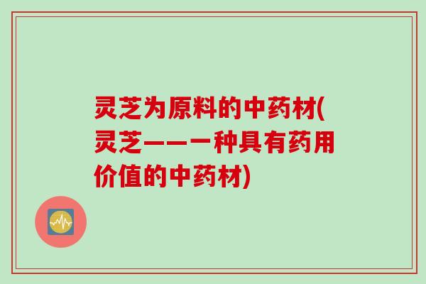灵芝为原料的中药材(灵芝——一种具有药用价值的中药材)