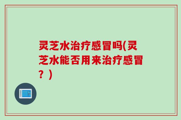 灵芝水治疗感冒吗(灵芝水能否用来治疗感冒？)