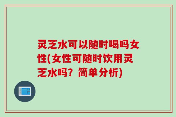 灵芝水可以随时喝吗女性(女性可随时饮用灵芝水吗？简单分析)